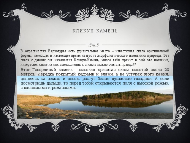 кликун камень В окрестностях Верхотурья есть удивительное место – известковая скала оригинальной формы, имеющая в настоящее время статус геоморфологического памятника природы. Эта скала с давних лет называется Кликун-Камень, много тайн хранит в себе это название, интересно, какие из них вымышленные, а какие можно считать правдой? Этот Говорливый камень - высокая красивая скала высотой около 20 метров. Изредка покрытый кедрами и елями, а на уступах этого камня, цепляясь за землю и песок, растут белые душистые гвоздики. А если посмотришь дальше, то перед тобой открываются поля с высокой рожью, с васильками и ромашками. 