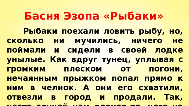 Басня Эзопа «Рыбаки»  Рыбаки поехали ловить рыбу, но, сколько ни мучились, ничего не поймали и сидели в своей лодке унылые. Как вдруг тунец, уплывая с громким плеском от погони, нечаянным прыжком попал прямо к ним в челнок. А они его схватили, отвезли в город и продали. Так, часто случай нам дарует то, чего не могло дать старание. 