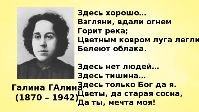 Здесь хорошо… Взгляни, вдали огнем Горит река; Цветным ковром луга легли, Белеют облака.  Здесь нет людей… Здесь тишина… Здесь только Бог да я. Цветы, да старая сосна, Да ты, мечта моя! Галина ГАлина (1870 – 1942) 