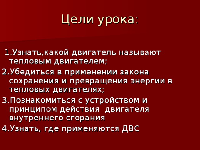 Цели урока:   1.Узнать,какой двигатель называют тепловым двигателем; 2 .Убедиться в применении закона сохранения и превращения энергии в тепловых двигателях; 3 .Познакомиться с устройством и принципом действия двигателя внутреннего сгорания 4.Узнать, где применяются ДВС 