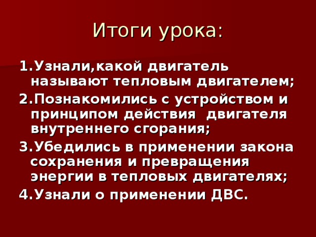 Итоги урока: 1.Узнали,какой двигатель называют тепловым двигателем; 2.Познакомились с устройством и принципом действия двигателя внутреннего сгорания; 3.Убедились в применении закона сохранения и превращения энергии в тепловых двигателях; 4.Узнали о применении ДВС.   
