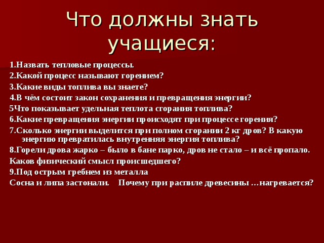Что должны знать учащиеся: 1.Назвать тепловые процессы. 2.Какой процесс называют горением? 3.Какие виды топлива вы знаете? 4.В чём состоит закон сохранения и превращения энергии? 5Что показывает удельная теплота сгорания топлива? 6.Какие превращения энергии происходят при процессе горения? 7.Сколько энергии выделится при полном сгорании 2 кг дров? В какую энергию превратилась внутренняя энергия топлива? 8.Горели дрова жарко – было в бане парко, дров не стало – и всё пропало. Каков физический смысл происшедшего? 9.Под острым гребнем из металла Сосна и липа застонали. Почему при распиле древесины …нагревается? 