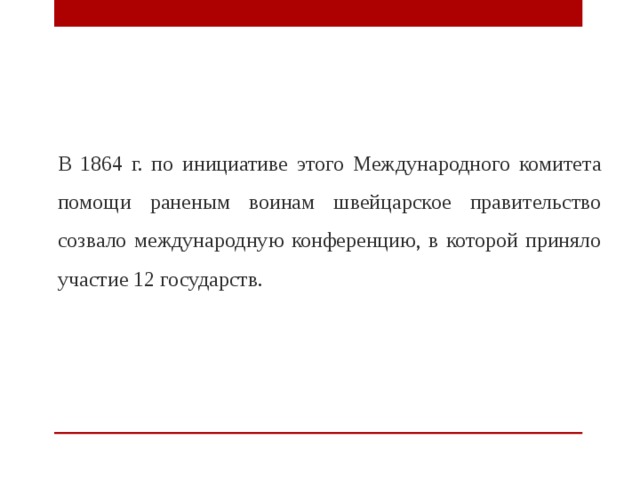  В 1864 г. по инициативе этого Международного комитета помощи раненым воинам швейцарское правительство созвало международную конференцию, в которой приняло участие 12 государств. 