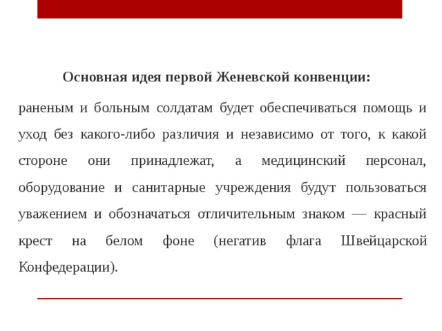  Основная идея первой Женевской конвенции: раненым и больным солдатам будет обеспечиваться помощь и уход без какого-либо различия и независимо от того, к какой стороне они принадлежат, а медицинский персонал, оборудование и санитарные учреждения будут пользоваться уважением и обозначаться отличительным знаком — красный крест на белом фоне (негатив флага Швейцарской Конфедерации). 