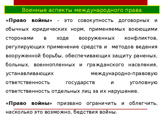 Военные аспекты международного права «Право войны» - это совокупность договорных и обычных юридических норм, применяемых воюющими сторонами в ходе вооруженных конфликтов, регулирующих применение средств и методов ведения вооруженной борьбы, обеспечивающих защиту раненых, больных, военнопленных и гражданского населения, устанавливающих международно-правовую ответственность государств и уголовную ответственность отдельных лиц за их нарушение. «Право войны» призвано ограничить и облегчить, насколько это возможно, бедствия войны. 