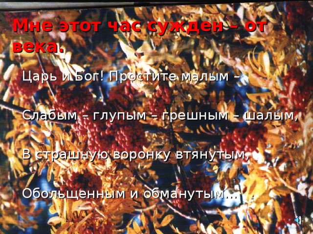 Мне этот час сужден – от века. Царь и Бог! Простите малым – Слабым – глупым – грешным – шалым, В страшную воронку втянутым, Обольщенным и обманутым… 