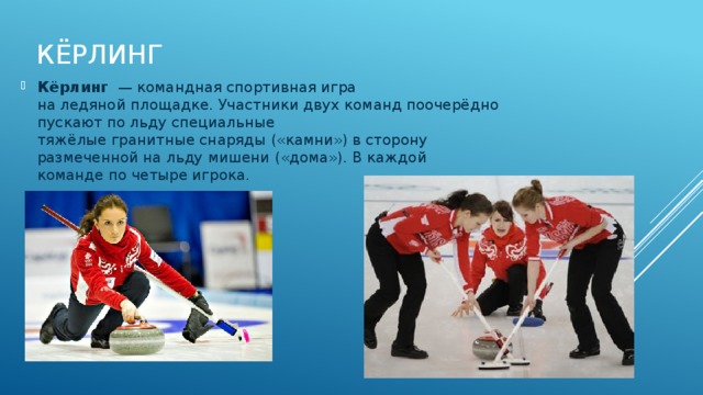 Кёрлинг   Кёрлинг   — командная спортивная игра на ледяной площадке. Участники двух команд поочерёдно пускают по льду специальные тяжёлые гранитные снаряды («камни») в сторону размеченной на льду мишени («дома»). В каждой команде по четыре игрока. 