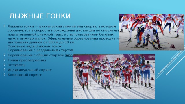 Лыжные гонки   Лы́жные гонки — циклический зимний вид спорта, в котором соревнуются в скорости прохождения дистанции по специально подготовленной снежной трассе с использованием беговых лыж и лыжных палок. Официальные соревнования проводят на дистанциях длиной от 800 м до 50 км.  Основные виды лыжных гонок:  Соревнования с раздельным стартом Соревнования с общим стартом ( масс-старт ) Гонки преследования Эстафеты Индивидуальный спринт Командный спринт 