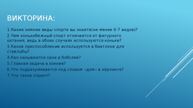 Викторина: 1.Какие зимние виды спорта вы знаете(не менее 6-7 видов)? 2.Чем конькобежный спорт отличается от фигурного катания, ведь в обоих случаях используются коньки? 3.Какое приспособление используется в биатлоне для стрельбы? 4.Как называются сани в бобслее? 5.Главная задача в хоккее? 6.Что подразумевается под словом «дом» в кёрлинге? 7.Что такое спринт? 