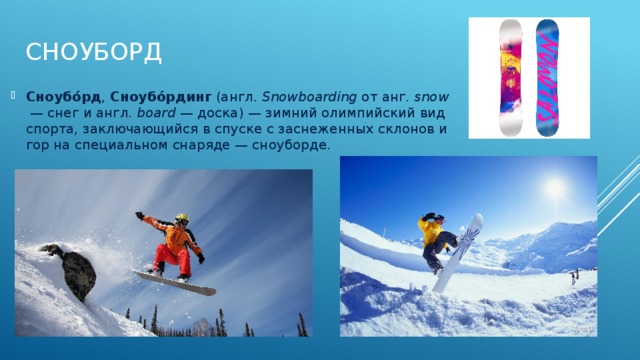 Сноуборд   Сноубо́рд ,  Сноубо́рдинг  (англ.  Snowboarding  от анг.  snow  — снег и англ.  board  — доска) — зимний олимпийский вид спорта, заключающийся в спуске с заснеженных склонов и гор на специальном снаряде — сноуборде. 