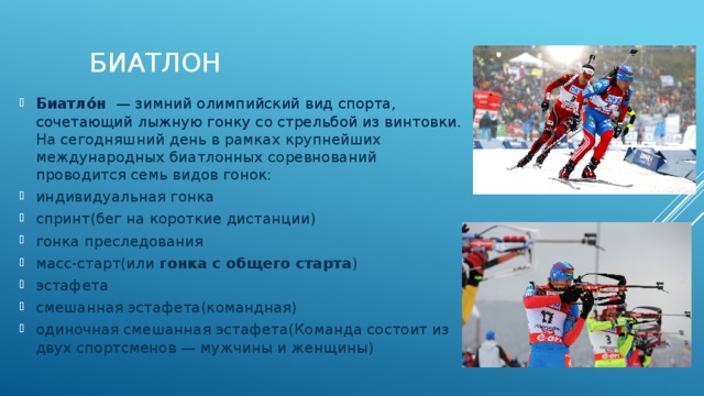 Биатлон Биатло́н   — зимний олимпийский вид спорта, сочетающий лыжную гонку со стрельбой из винтовки.  На сегодняшний день в рамках крупнейших международных биатлонных соревнований проводится семь видов гонок: индивидуальная гонка спринт(бег на короткие дистанции) гонка преследования масс-старт(или  гонка с общего старта ) эстафета смешанная эстафета(командная) одиночная смешанная эстафета(Команда состоит из двух спортсменов — мужчины и женщины) 