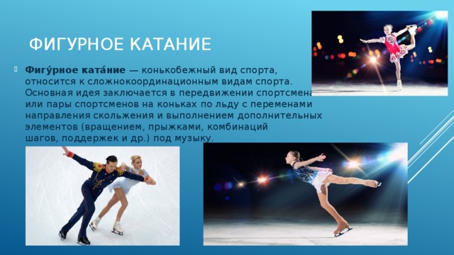 Фигурное катание   Фигу́рное ката́ние  — конькобежный вид спорта, относится к сложнокоординационным видам спорта. Основная идея заключается в передвижении спортсмена или пары спортсменов на коньках по льду с переменами направления скольжения и выполнением дополнительных элементов (вращением, прыжками, комбинаций шагов, поддержек и др.) под музыку. 