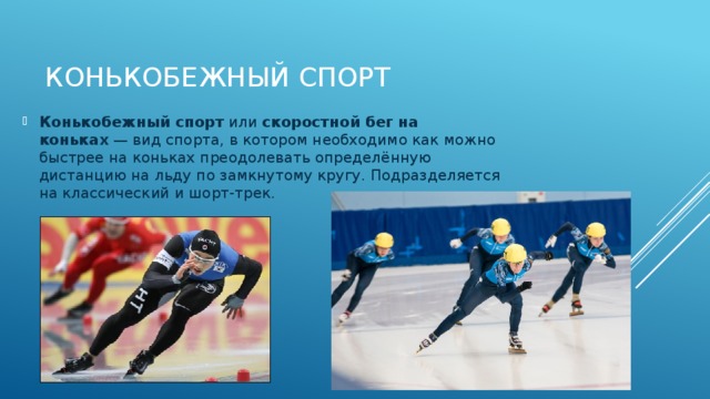 Конькобежный спорт Конькобежный спорт  или  скоростной бег на коньках  — вид спорта, в котором необходимо как можно быстрее на коньках преодолевать определённую дистанцию на льду по замкнутому кругу. Подразделяется на классический и шорт-трек. 