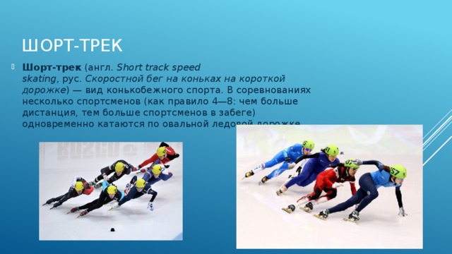 Шорт-трек Шорт-трек  (англ.  Short track speed skating , рус.  Скоростной бег на коньках на короткой дорожке ) — вид конькобежного спорта. В соревнованиях несколько спортсменов (как правило 4—8: чем больше дистанция, тем больше спортсменов в забеге) одновременно катаются по овальной ледовой дорожке  
