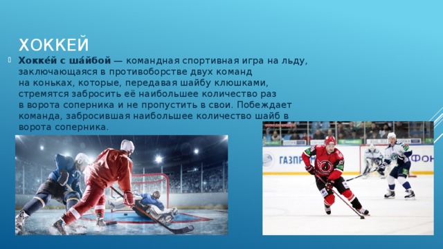 Хоккей Хокке́й с ша́йбой  — командная спортивная игра на льду, заключающаяся в противоборстве двух команд на коньках, которые, передавая шайбу клюшками, стремятся забросить её наибольшее количество раз в ворота соперника и не пропустить в свои. Побеждает команда, забросившая наибольшее количество шайб в ворота соперника. 
