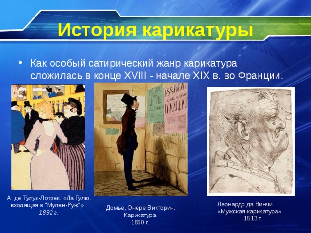 История карикатуры Как особый сатирический жанр карикатура сложилась в конце XVIII - начале XIX в. во Франции. А. де Тулуз-Лотрек. «Ла Гулю, входящая в “Мулен-Руж”». 1892 г. Леонардо да Винчи. «Мужская карикатура» 1513 г. Домье, Онере Викторин. Карикатура. 1860 г.