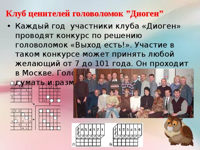 Клуб ценителей головоломок ”Диоген” Каждый год участники клуба «Диоген» проводят конкурс по решению головоломок «Выход есть!». Участие в таком конкурсе может принять любой желающий от 7 до 101 года. Он проходит в Москве. Головоломки учат играть, думать и размышлять. 