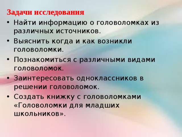 Задачи исследования Найти информацию о головоломках из различных источников. Выяснить когда и как возникли головоломки. Познакомиться с различными видами головоломок. Заинтересовать одноклассников в решении головоломок. Создать книжку с головоломками «Головоломки для младших школьников». 
