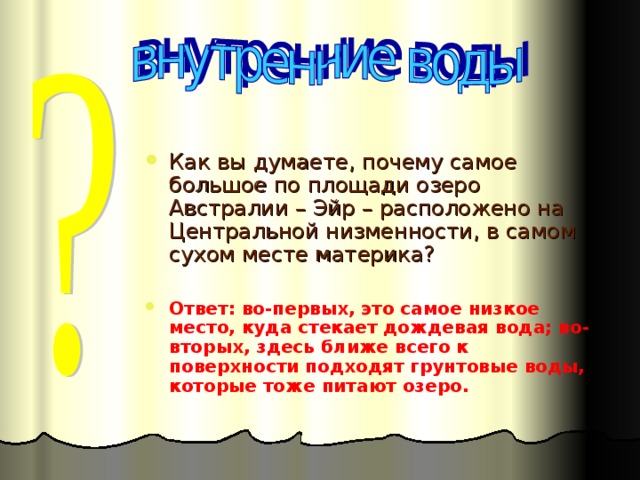 Как вы думаете, почему самое большое по площади озеро Австралии – Эйр – расположено на Центральной низменности, в самом сухом месте материка? Ответ: во-первых, это самое низкое место, куда стекает дождевая вода; во-вторых, здесь ближе всего к поверхности подходят грунтовые воды, которые тоже питают озеро.  