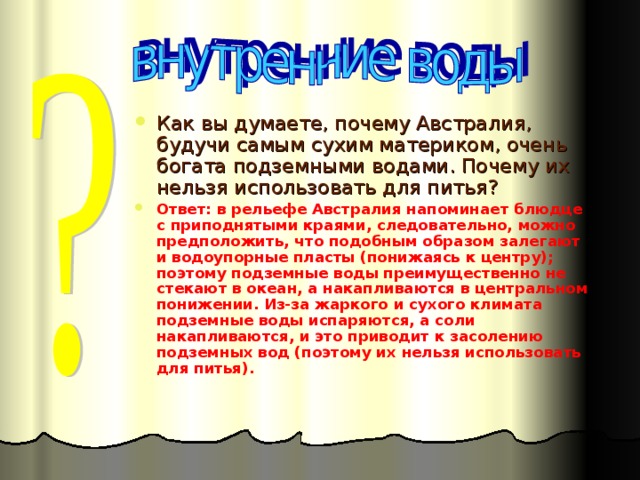 Как вы думаете, почему Австралия, будучи самым сухим материком, очень богата подземными водами. Почему их нельзя использовать для питья? Ответ: в рельефе Австралия напоминает блюдце с приподнятыми краями, следовательно, можно предположить, что подобным образом залегают и водоупорные пласты (понижаясь к центру); поэтому подземные воды преимущественно не стекают в океан, а накапливаются в центральном понижении. Из-за жаркого и сухого климата подземные воды испаряются, а соли накапливаются, и это приводит к засолению подземных вод (поэтому их нельзя использовать для питья).  