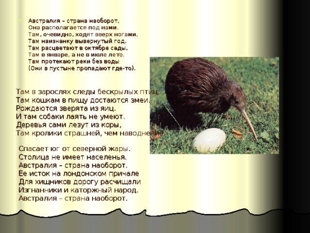 Австралия – страна наоборот,  Она располагается под нами.  Там, очевидно, ходят вверх ногами,  Там наизнанку вывернутый год.  Там расцветают в октябре сады,  Там в январе, а не в июле лето.  Там протекают реки без воды  (Они в пустыне пропадают где-то).     Там в зарослях следы бескрылых птиц,  Там кошкам в пищу достаются змеи.  Рождаются зверята из яиц.  И там собаки лаять не умеют.  Деревья сами лезут из коры,  Там кролики страшней, чем наводнение. Спасает юг от северной жары.  Столица не имеет населенья.  Австралия – страна наоборот.  Ее исток на лондонском причале  Для хищников дорогу расчищали  Изгнанники и каторжный народ.  Австралия – страна наоборот. 