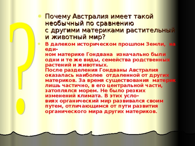 Почему Австралия имеет такой необычный по сравнению  с другими материками растительный и животный мир? В далеком историческом прошлом Земли, на еди-  ном материке Гондвана изначально были одни и те же виды, семейства родственных растений и животных.  После разделения Гондваны Австралия оказалась наиболее отдаленной от других материков. За время существования материк лишь частично, в его центральной части, затоплялся морем. Не было резких изменений климата. В этих усло-  виях органический мир развивался своим путем, отличающимся от пути развития органического мира других материков. 
