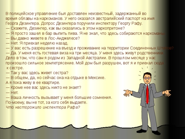 В полицейское управление был доставлен неизвестный, задержанный во время облавы на наркоманов. У него оказался австралийский паспорт на имя Георга Дезингера. Допрос Дезингера поручили инспектору Георгу Рафу. —  Скажите, Дезингер, как вы оказались в этом наркопритоне? —  Я просто зашел в бар выпить пива. Я не знал, что здесь собираются наркоманы. —  Вы давно живете в Лос-Анджелесе? —  Нет. Я приехал неделю назад. —  У вас есть разрешение на въезд и проживание на территории Соединенных Штатов? —  Да. У меня есть гостевая виза на три месяца. У меня здесь живут родственники. Дело в том, что сам я родом из Западной Австралии. В прошлом месяце у нас произошло сильное землетрясение. Мой дом был разрушен, вот я и приехал сюда  к сестре. —  Так у вас здесь живет сестра? —  В общем, да, но сейчас она на отдыхе в Мексике. А я пока живу в ее квартире. —  Кроме нее вас здесь никто не знает? —  Нет. —  Ваша личность вызывает у меня большие сомнения. По-моему, вы не тот, за кого себя выдаете. Что насторожило инспектора Рафа? 