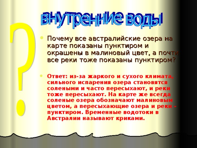Почему все австралийские озера на карте показаны пунктиром и окрашены в малиновый цвет, а почти все реки тоже показаны пунктиром? Ответ: из-за жаркого и сухого климата, сильного испарения озера становятся солеными и часто пересыхают, и реки тоже пересыхают. На карте же всегда соленые озера обозначают малиновым цветом, а пересыхающие озера и реки – пунктиром. Временные водотоки в Австралии называют криками.  