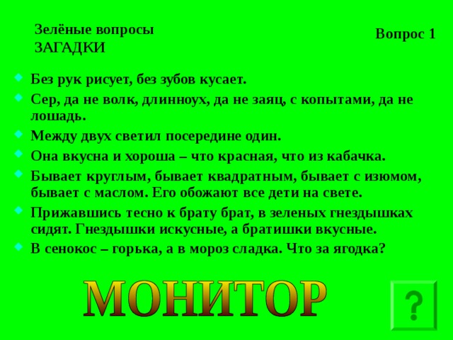 Вопрос 1 Зелёные вопросы  ЗАГАДКИ Без рук рисует, без зубов кусает. Сер, да не волк, длинноух, да не заяц, с копытами, да не лошадь. Между двух светил посередине один. Она вкусна и хороша – что красная, что из кабачка. Бывает круглым, бывает квадратным, бывает с изюмом, бывает с маслом. Его обожают все дети на свете. Прижавшись тесно к брату брат, в зеленых гнездышках сидят. Гнездышки искусные, а братишки вкусные. В сенокос – горька, а в мороз сладка. Что за ягодка?   