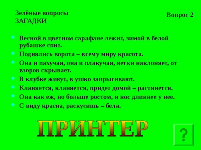 Вопрос 2 Зелёные вопросы  ЗАГАДКИ Весной в цветном сарафане лежит, зимой в белой рубашке спит. Поднялись ворота – всему миру красота. Она и пахучая, она и плакучая, ветки наклоняет, от взоров скрывает. В клубке живут, в ушко запрыгивают. Кланяется, кланяется, придет домой – растянется. Она как еж, но больше ростом, и нос длиннее у нее. С виду красна, раскусишь – бела.   