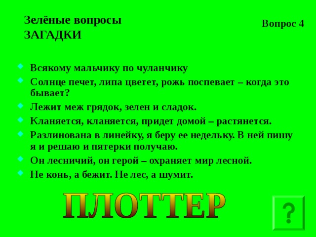 Вопрос 4 Зелёные вопросы  ЗАГАДКИ Всякому мальчику по чуланчику Солнце печет, липа цветет, рожь поспевает – когда это бывает? Лежит меж грядок, зелен и сладок. Кланяется, кланяется, придет домой – растянется. Разлинована в линейку, я беру ее недельку. В ней пишу я и решаю и пятерки получаю. Он лесничий, он герой – охраняет мир лесной. Не конь, а бежит. Не лес, а шумит.   