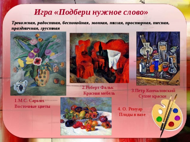 Игра «Подбери нужное слово» Тревожная, радостная, беспокойная, звонкая, тихая, просторная, тесная, праздничная, грустная     2.Роберт Фальк  Красная мебель   3.Петр Кончаловский  Сухие краски 1.М.С. Сарьян. Восточные цветы 4. О. Ренуар  Плоды в вазе