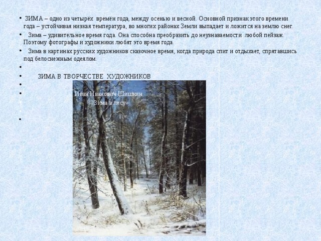  ЗИМА – одно из четырёх времён года, между осенью и весной. Основной признак этого времени года – устойчивая низкая температура, во многих районах Земли выпадает и ложится на землю снег.  Зима – удивительное время года. Она способна преобразить до неузнаваемости любой пейзаж. Поэтому фотографы и художники любят это время года.  Зима в картинах русских художников сказочное время, когда природа спит и отдыхает, спрятавшись под белоснежным одеялом.    ЗИМА В ТВОРЧЕСТВЕ ХУДОЖНИКОВ    Иван Иванович Шишкин  «Зима в лесу»   