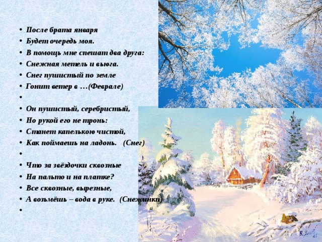 После брата января Будет очередь моя. В помощь мне спешат два друга: Снежная метель и вьюга. Снег пушистый по земле Гонит ветер в …(Феврале)   Он пушистый, серебристый, Но рукой его не тронь: Станет капелькою чистой, Как поймаешь на ладонь. (Снег)   Что за звёздочки сквозные На пальто и на платке? Все сквозные, вырезные, А возьмёшь – вода в руке. (Снежинки)   