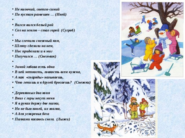 Не колючий, светло-синий По кустам развешен … (Иней)   Вился-вился белый рой Сел на землю – стал горой (Сугроб)   Мы слепили снежный ком, Шляпу сделали на нем, Нос приделали и в миг Получился … (Снеговик)   Зимой забава есть одна В ней меткость, ловкость всем нужна, А как «снаряды» называешь, Что лепишь и в друзей бросаешь? (Снежки)   Деревянных два коня Вниз с горы несут меня Я в руках держу две палки, Но не бью коней, их жалко, А для ускоренья бега Палками касаюсь снега. (Лыжи) 