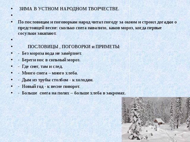  ЗИМА В УСТНОМ НАРОДНОМ ТВОРЧЕСТВЕ.   По пословицам и поговоркам народ читал погоду за окном и строил догадки о предстоящей весне: сколько снега навалило, каков мороз, когда первые сосульки закапают.    ПОСЛОВИЦЫ , ПОГОВОРКИ и ПРИМЕТЫ: - Без мороза вода не замёрзнет. - Береги нос в сильный мороз. - Где снег, там и след. - Много снега – много хлеба. - Дым из трубы столбом - к холодам. - Новый год - к весне поворот. - Больше снега на полях – больше хлеба в закромах. 