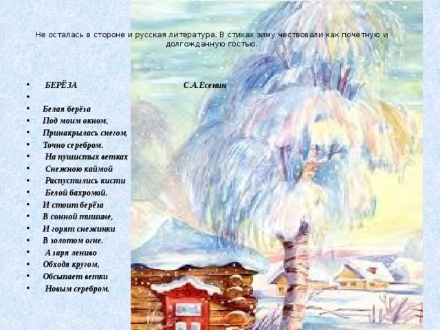    Не осталась в стороне и русская литература. В стихах зиму чествовали как почётную и долгожданную гостью.       БЕРЁЗА С.А.Есенин   Белая берёза Под моим окном, Принакрылась снегом, Точно серебром.  На пушистых ветках  Снежною каймой  Распустились кисти  Белой бахромой. И стоит берёза В сонной тишине, И горят снежинки В золотом огне.  А заря лениво Обходя кругом, Обсыпает ветки  Новым серебром. 