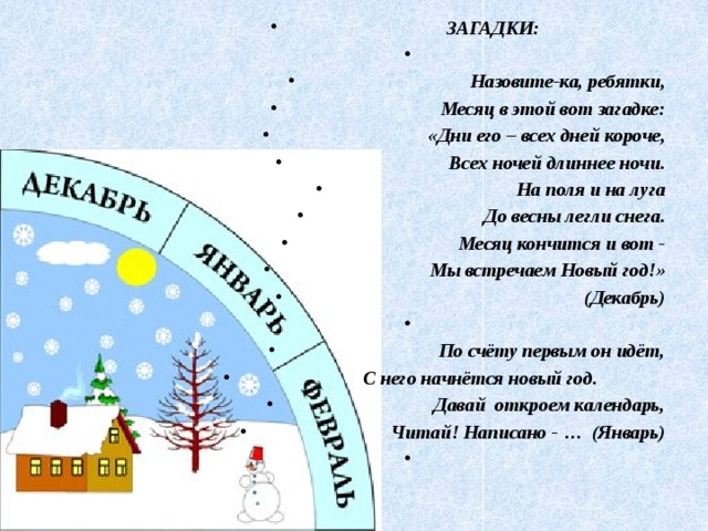  ЗАГАДКИ:   Назовите-ка, ребятки, Месяц в этой вот загадке: «Дни его – всех дней короче, Всех ночей длиннее ночи. На поля и на луга До весны легли снега. Месяц кончится и вот - Мы встречаем Новый год!»  (Декабрь)   По счёту первым он идёт, С него начнётся новый год. Давай откроем календарь, Читай! Написано - … (Январь)   
