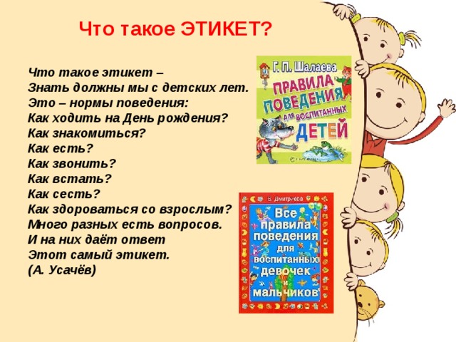  Что такое ЭТИКЕТ?  Что такое этикет –  Знать должны мы с детских лет.  Это – нормы поведения:  Как ходить на День рождения?  Как знакомиться?  Как есть?  Как звонить?  Как встать?  Как сесть?  Как здороваться со взрослым?  Много разных есть вопросов.  И на них даёт ответ  Этот самый этикет. (А. Усачёв)  