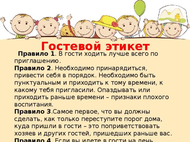 Гостевой этикет  Правило 1 . В гости ходить лучше всего по приглашению.  Правило 2 . Необходимо принарядиться, привести себя в порядок. Необходимо быть пунктуальным и приходить к тому времени, к какому тебя пригласили. Опаздывать или приходить раньше времени – признаки плохого воспитания.  Правило 3 .Самое первое, что вы должны сделать, как только переступите порог дома, куда пришли в гости – это поприветствовать хозяев и других гостей, пришедших раньше вас.  Правило 4 . Если вы идете в гости на день рождение, то необходимо заранее позаботиться о подарке. Хорошо бы заранее продумать красивые поздравительные слова.   