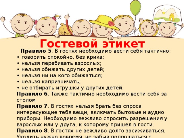 Гостевой этикет  Правило 5 . В гостях необходимо вести себя тактично:  • говорить спокойно, без крика;  • нельзя перебивать взрослых;  • нельзя обижать других детей;  • нельзя ни на кого обижаться;  • нельзя капризничать;  • не отбирать игрушки у других детей.  Правило 6 . Также тактично необходимо вести себя за столом  Правило 7 . В гостях нельзя брать без спроса интересующие тебя вещи, включать бытовые и аудио приборы. Необходимо вежливо спросить разрешения у взрослых или у друга, к которому пришел в гости.  Правило 8 . В гостях не вежливо долго засиживаться. Уходить нужно вовремя, не забыв попрощаться с хозяевами и поблагодарить за оказанный прием. 