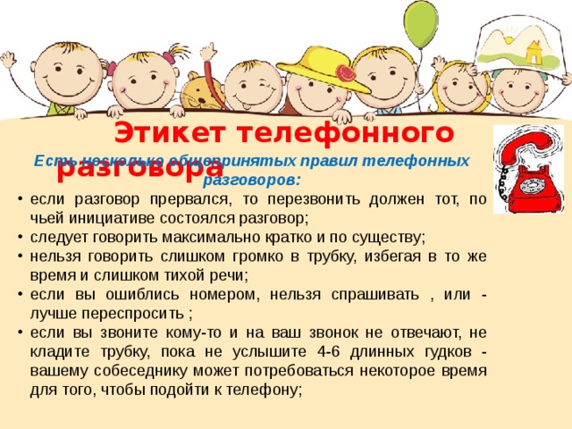  Этикет телефонного разговора Есть несколько общепринятых правил телефонных разговоров: если разговор прервался, то перезвонить должен тот, по чьей инициативе состоялся разговор; следует говорить максимально кратко и по существу; нельзя говорить слишком громко в трубку, избегая в то же время и слишком тихой речи; если вы ошиблись номером, нельзя спрашивать , или - лучше переспросить ; если вы звоните кому-то и на ваш звонок не отвечают, не кладите трубку, пока не услышите 4-6 длинных гудков - вашему собеседнику может потребоваться некоторое время для того, чтобы подойти к телефону; 
