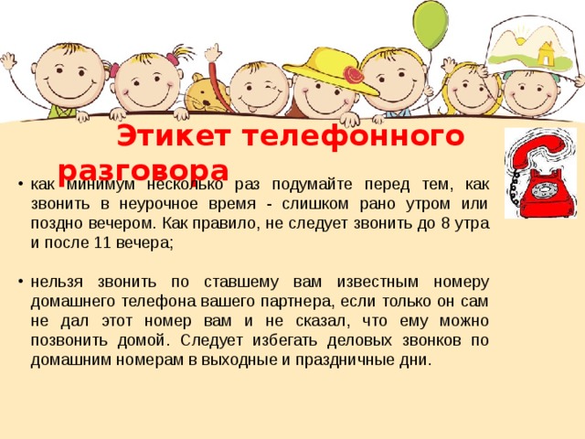  Этикет телефонного разговора как минимум несколько раз подумайте перед тем, как звонить в неурочное время - слишком рано утром или поздно вечером. Как правило, не следует звонить до 8 утра и после 11 вечера; нельзя звонить по ставшему вам известным номеру домашнего телефона вашего партнера, если только он сам не дал этот номер вам и не сказал, что ему можно позвонить домой. Следует избегать деловых звонков по домашним номерам в выходные и праздничные дни. 