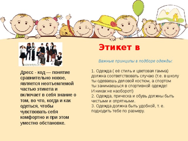  Этикет в одежде   Дресс - код — понятие сравнительно новое, является неотъемлемой частью этикета и включает в себя знание о том, во что, когда и как одеться, чтобы чувствовать себя комфортно и при этом уместно обстановке.  Важные принципы в подборе одежды: 1. Одежда ( её стиль и цветовая гамма) должна соответствовать случаю (т.е. в школу ты одеваешь деловой костюм, а спортом ты занимаешься в спортивной одежде! И никак не наоборот!) 2. Одежда, прическа и обувь должны быть чистыми и опрятными. 3. Одежда должна быть удобной, т. е. подходить тебе по размеру.   