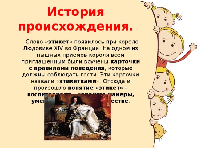 История происхождения.  Слово « этикет » появилось при короле Людовике XIV во Франции. На одном из пышных приемов короля всем приглашенным были вручены карточки с правилами поведения , которые должны соблюдать гости. Эти карточки назвали « этикетками ». Отсюда и произошло понятие «этикет» - воспитанность, хорошие манеры, умение вести себя в обществе . 