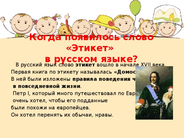 Когда появилось слово «Этикет»  в русском языке?  В русский язык слово этикет вошло в начале XVII века.  Первая книга по этикету называлась «Домострой» . В ней были изложены правила поведения человека  в повседневной жизни .  Петр I, который много путешествовал по Европе,  очень хотел, чтобы его подданные были похожи на европейцев. Он хотел перенять их обычаи, нравы.   