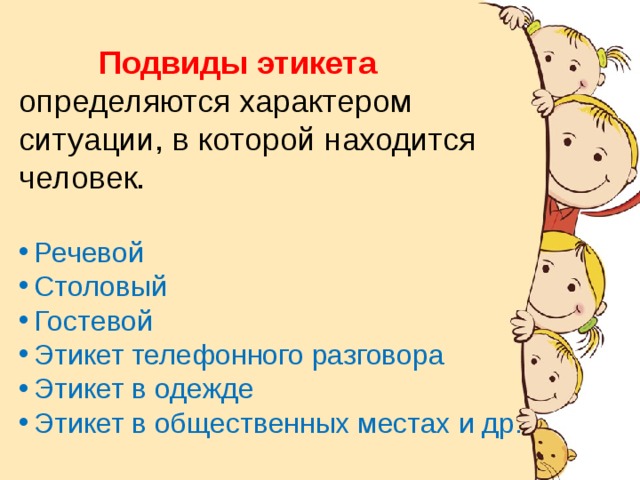 История происхождения.  Подвиды этикета  определяются характером ситуации, в которой находится человек. Речевой Столовый Гостевой Этикет телефонного разговора Этикет в одежде Этикет в общественных местах и др.  Слово « этикет » появилось при короле Людовике XIV во Франции. На одном из пышных приемов короля всем приглашенным были вручены карточки с правилами поведения , которые должны соблюдать гости. Эти карточки назвали « этикетками ». Отсюда и произошло понятие «этикет» - воспитанность, хорошие манеры, умение вести себя в обществе . 
