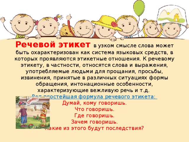 Речевой этикет в узком смысле слова может быть охарактеризован как система языковых средств, в которых проявляются этикетные отношения. К речевому этикету, в частности, относятся слова и выражения, употребляемые людьми для прощания, просьбы, извинения, принятые в различных ситуациях формы обращения, интонационные особенности, характеризующие вежливую речь и т.д.  Вот простейшая формула речевого этикета:  Думай, кому говоришь.  Что говоришь.  Где говоришь.  Зачем говоришь.  Какие из этого будут последствия?   