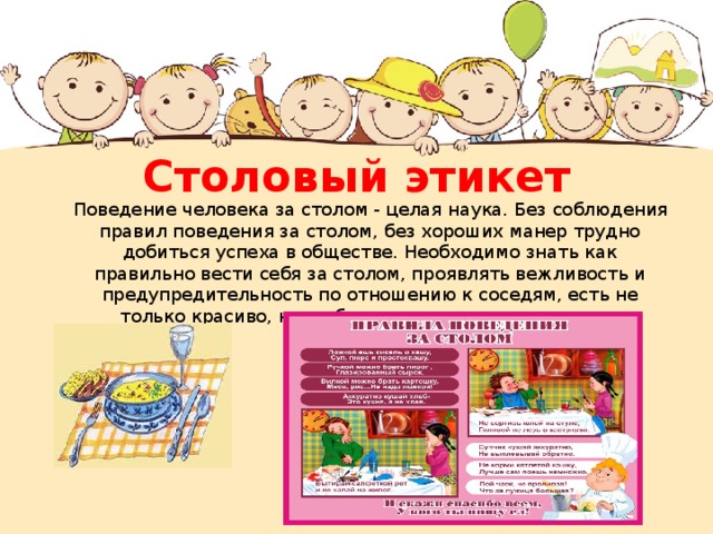 Столовый этикет  Поведение человека за столом - целая наука. Без соблюдения правил поведения за столом, без хороших манер трудно добиться успеха в обществе. Необходимо знать как правильно вести себя за столом, проявлять вежливость и предупредительность по отношению к соседям, есть не только красиво, но и «безопасно» для окружающих. 