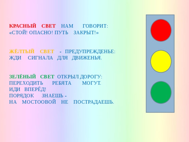   КРАСНЫЙ СВЕТ  НАМ ГОВОРИТ: « СТОЙ! ОПАСНО! ПУТЬ ЗАКРЫТ!» ЖЁЛТЫЙ СВЕТ - ПРЕДУПРЕЖДЕНЬЕ: ЖДИ СИГНАЛА ДЛЯ ДВИЖЕНЬЯ. ЗЕЛЁНЫЙ СВЕТ  ОТКРЫЛ ДОРОГУ: ПЕРЕХОДИТЬ РЕБЯТА МОГУТ. ИДИ ВПЕРЁД! ПОРЯДОК ЗНАЕШЬ - НА МОСТООВОЙ НЕ ПОСТРАДАЕШЬ. 